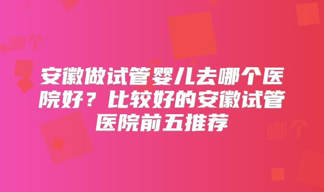 安徽做试管婴儿去哪个医院好?比较好的安徽试管医院前五推荐