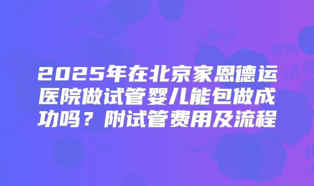 2025年在北京家恩德运医院做试管婴儿能包做成功吗？附试管费用及流程