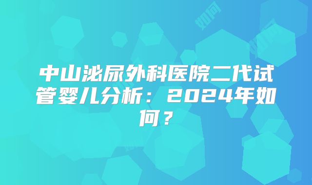 中山泌尿外科医院二代试管婴儿分析：2024年如何？