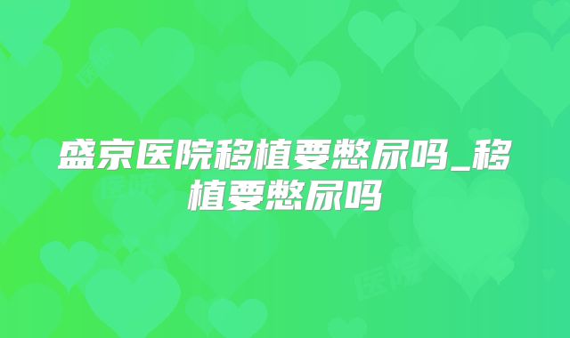 盛京医院移植要憋尿吗_移植要憋尿吗