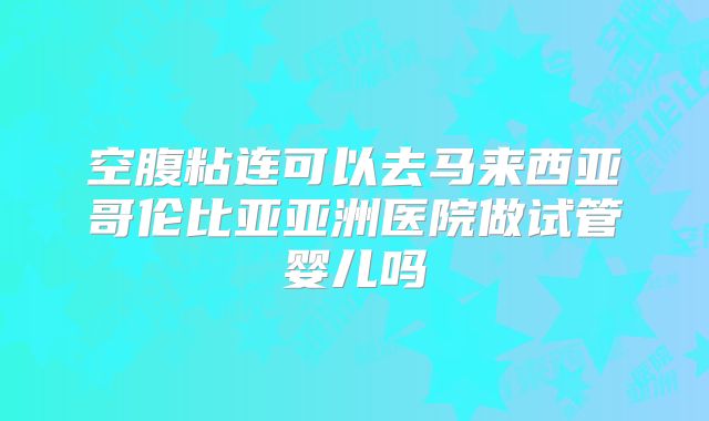 空腹粘连可以去马来西亚哥伦比亚亚洲医院做试管婴儿吗
