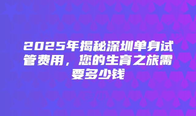 2025年揭秘深圳单身试管费用,您的生育之旅需要多少钱