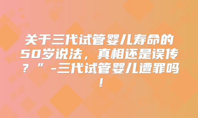关于三代试管婴儿寿命的50岁说法,真相还是误传?”-三代试管婴儿遭罪吗!