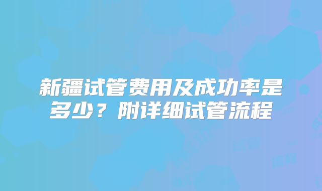 新疆试管费用及成功率是多少?附详细试管流程
