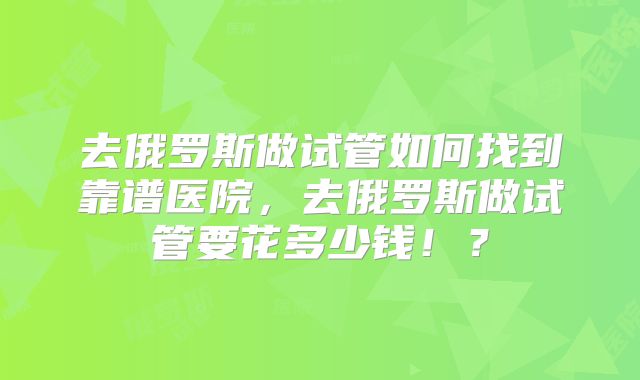 去俄罗斯做试管如何找到靠谱医院，去俄罗斯做试管要花多少钱！？
