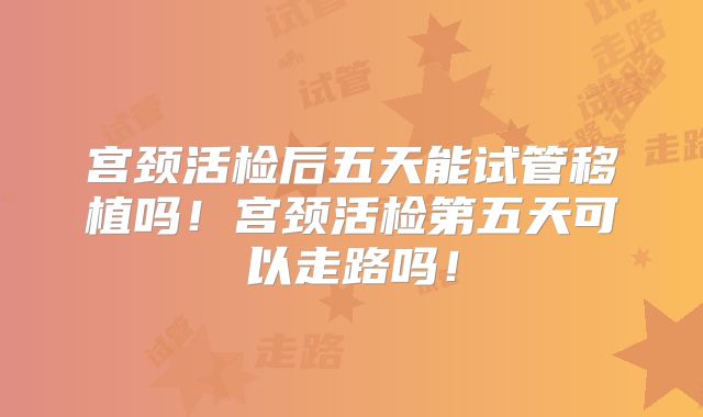 宫颈活检后五天能试管移植吗!宫颈活检第五天可以走路吗!