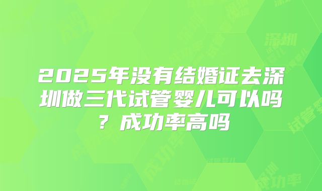 2025年没有结婚证去深圳做三代试管婴儿可以吗？成功率高吗