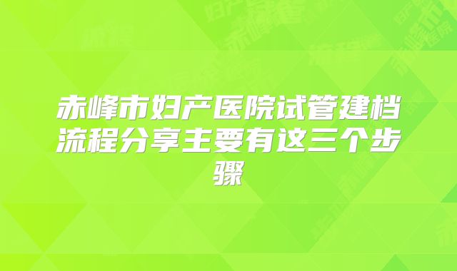 赤峰市妇产医院试管建档流程分享主要有这三个步骤
