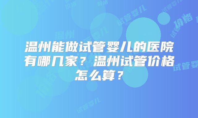 温州能做试管婴儿的医院有哪几家?温州试管价格怎么算?