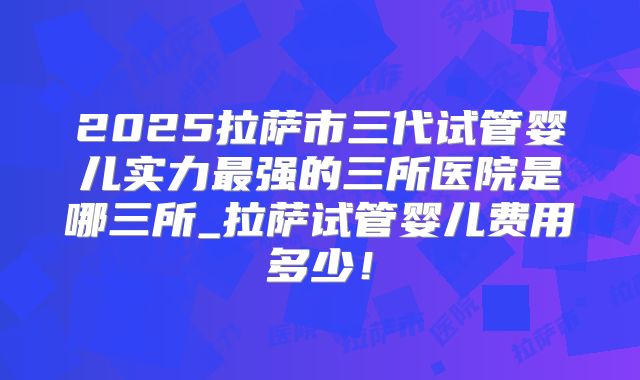 2025拉萨市三代试管婴儿实力最强的三所医院是哪三所_拉萨试管婴儿费用多少！