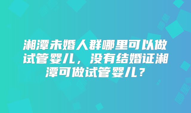 湘潭未婚人群哪里可以做试管婴儿，没有结婚证湘潭可做试管婴儿？