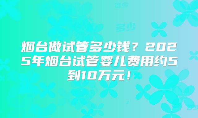 烟台做试管多少钱？2025年烟台试管婴儿费用约5到10万元！