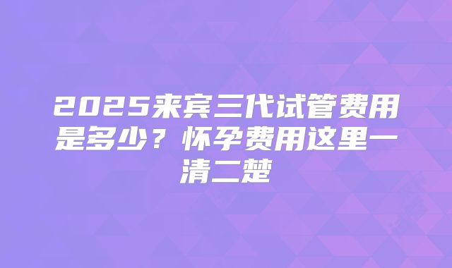 2025来宾三代试管费用是多少？怀孕费用这里一清二楚