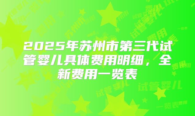 2025年苏州市第三代试管婴儿具体费用明细，全新费用一览表