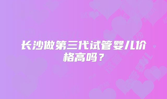 长沙做第三代试管婴儿价格高吗？