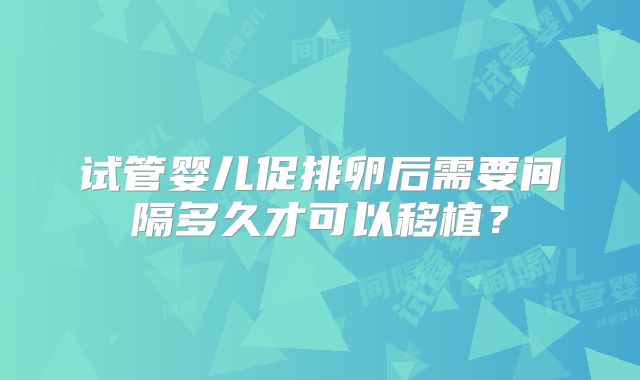 试管婴儿促排卵后需要间隔多久才可以移植?