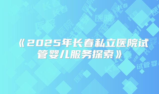 《2025年长春私立医院试管婴儿服务探索》