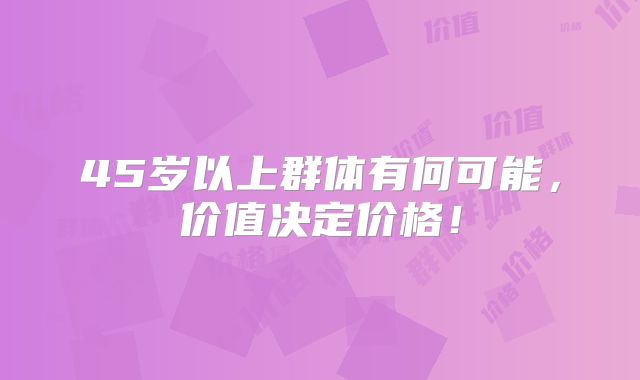 45岁以上群体有何可能,价值决定价格!