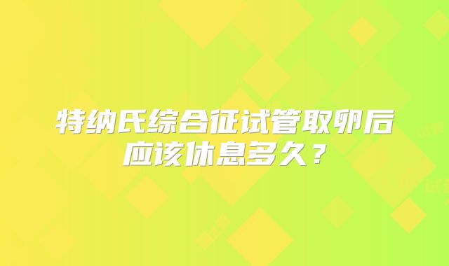 特纳氏综合征试管取卵后应该休息多久？