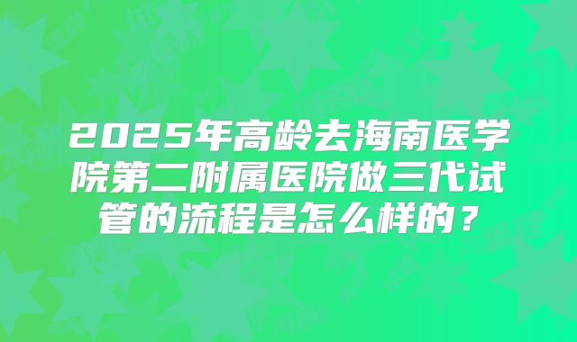 2025年高龄去海南医学院第二附属医院做三代试管的流程是怎么样的？