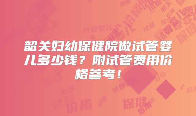 韶关妇幼保健院做试管婴儿多少钱？附试管费用价格参考！