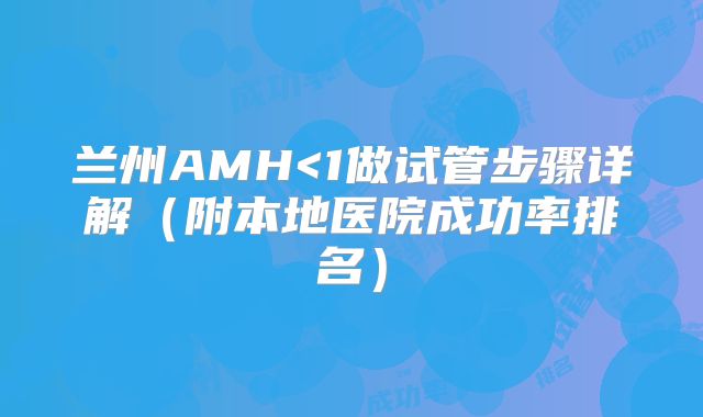 兰州AMH<1做试管步骤详解（附本地医院成功率排名）