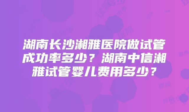 湖南长沙湘雅医院做试管成功率多少？湖南中信湘雅试管婴儿费用多少？