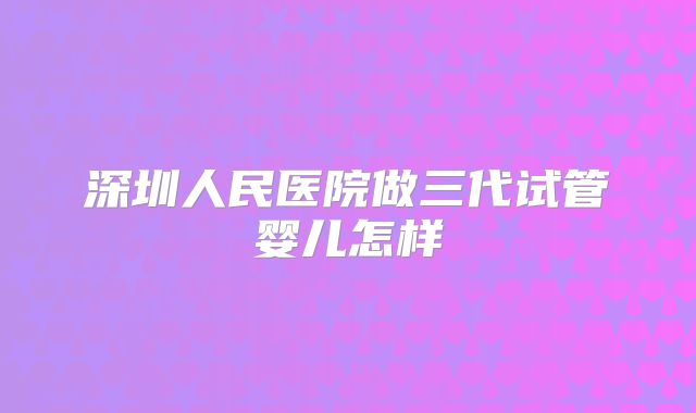 深圳人民医院做三代试管婴儿怎样