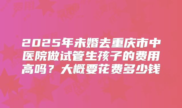 2025年未婚去重庆市中医院做试管生孩子的费用高吗?大概要花费多少钱