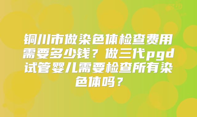 铜川市做染色体检查费用需要多少钱？做三代pgd试管婴儿需要检查所有染色体吗？
