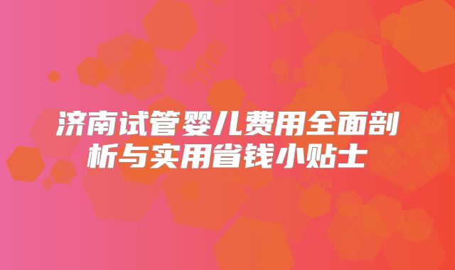 济南试管婴儿费用全面剖析与实用省钱小贴士