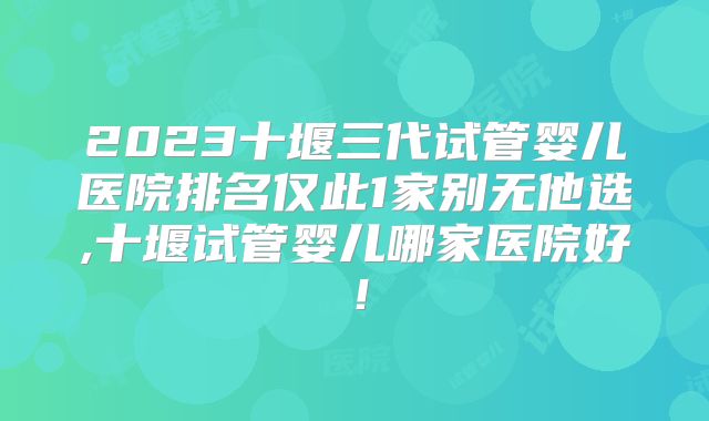 2023十堰三代试管婴儿医院排名仅此1家别无他选,十堰试管婴儿哪家医院好！