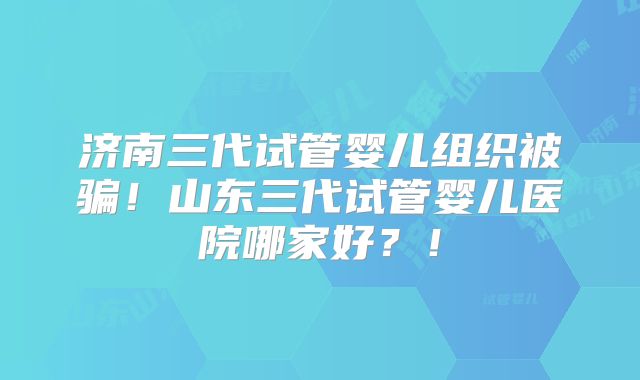 济南三代试管婴儿组织被骗！山东三代试管婴儿医院哪家好？！