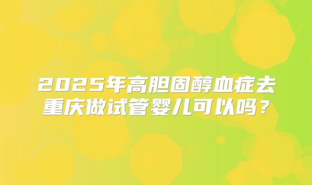 2025年高胆固醇血症去重庆做试管婴儿可以吗?