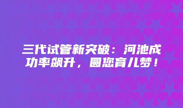 三代试管新突破:河池成功率飙升,圆您育儿梦!