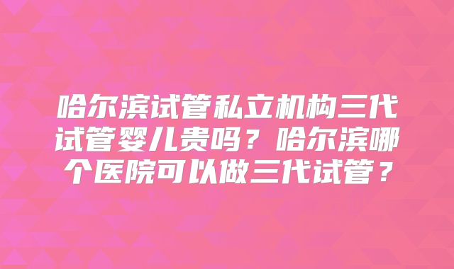 哈尔滨试管私立机构三代试管婴儿贵吗？哈尔滨哪个医院可以做三代试管？