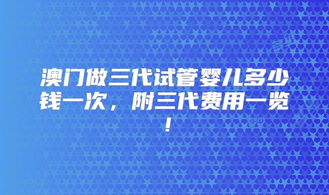 澳门做三代试管婴儿多少钱一次，附三代费用一览！