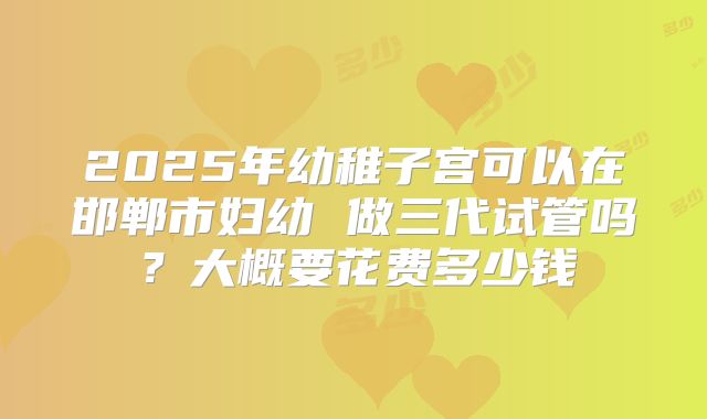 2025年幼稚子宫可以在邯郸市妇幼 做三代试管吗？大概要花费多少钱