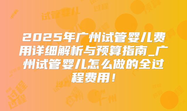 2025年广州试管婴儿费用详细解析与预算指南_广州试管婴儿怎么做的全过程费用！