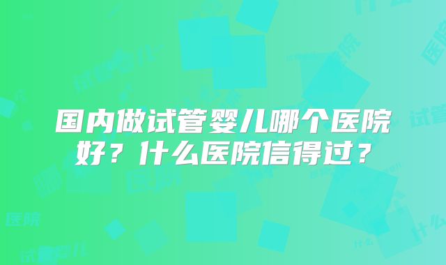 国内做试管婴儿哪个医院好？什么医院信得过？