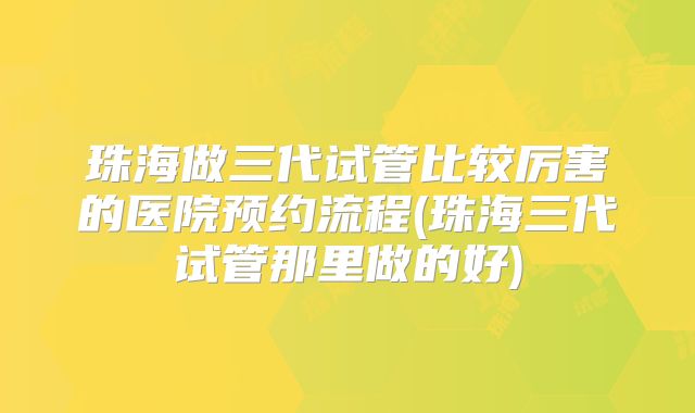珠海做三代试管比较厉害的医院预约流程(珠海三代试管那里做的好)
