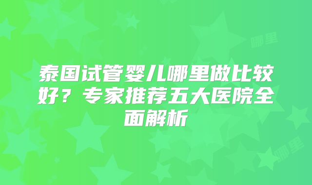 泰国试管婴儿哪里做比较好？专家推荐五大医院全面解析