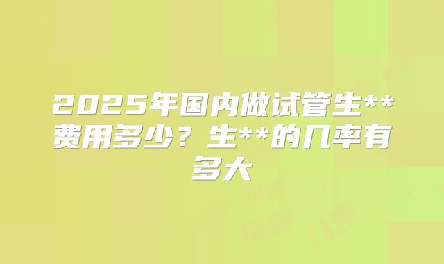 2025年国内做试管生**费用多少?生**的几率有多大