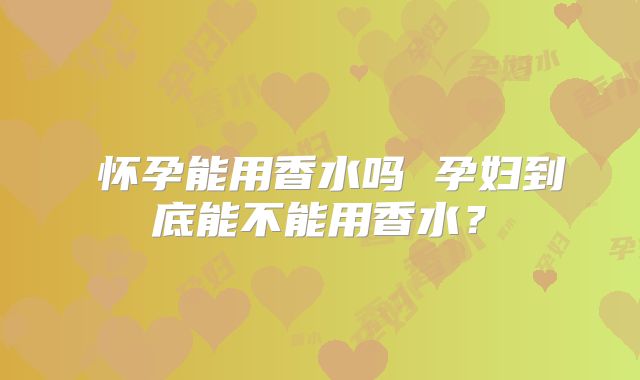 怀孕能用香水吗 孕妇到底能不能用香水?
