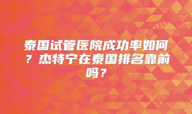 泰国试管医院成功率如何？杰特宁在泰国排名靠前吗？