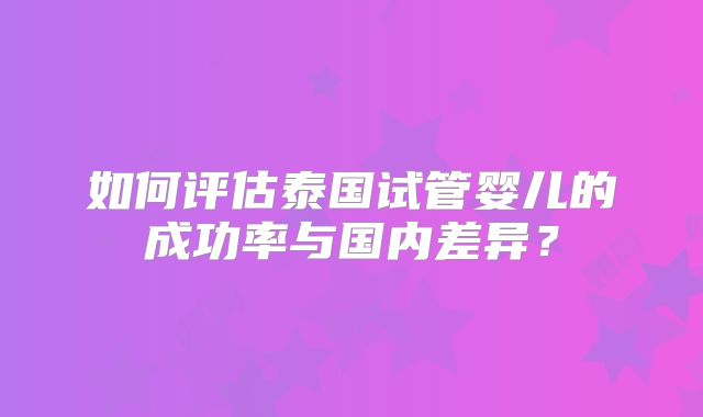 如何评估泰国试管婴儿的成功率与国内差异?