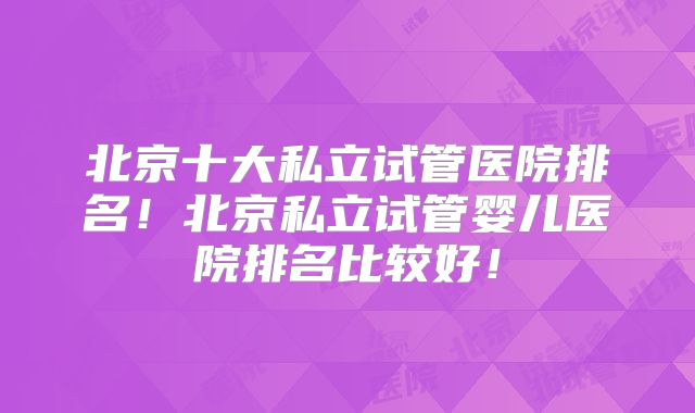 北京十大私立试管医院排名！北京私立试管婴儿医院排名比较好！