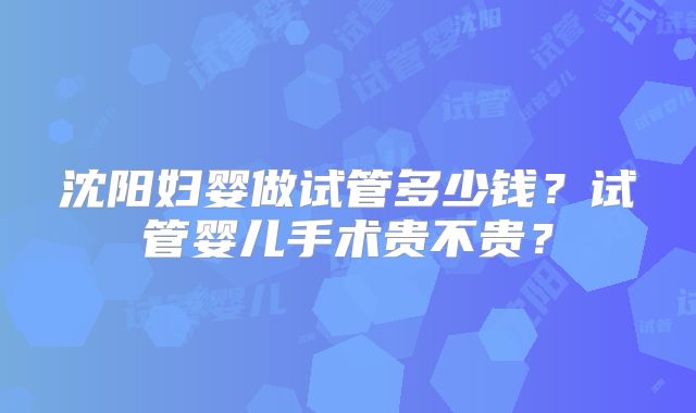 沈阳妇婴做试管多少钱?试管婴儿手术贵不贵?