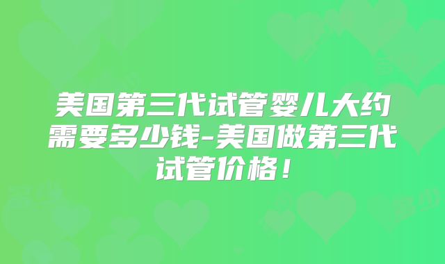 美国第三代试管婴儿大约需要多少钱-美国做第三代试管价格！