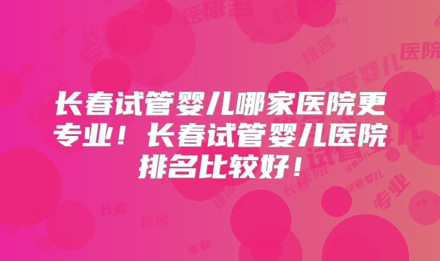 长春试管婴儿哪家医院更专业！长春试管婴儿医院排名比较好！
